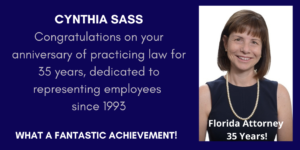 Picture of Cynthia Sass Congratulations on your anniversary of practicing law for 35 years dedicated to representing employees since 1993 What a Fantastic Achievement - Florida Attorney 35 years